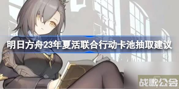 明日方舟23年夏活联合行动卡池抽取建议 明日方舟23年夏活联合行动卡池要不要抽,明日方舟资讯